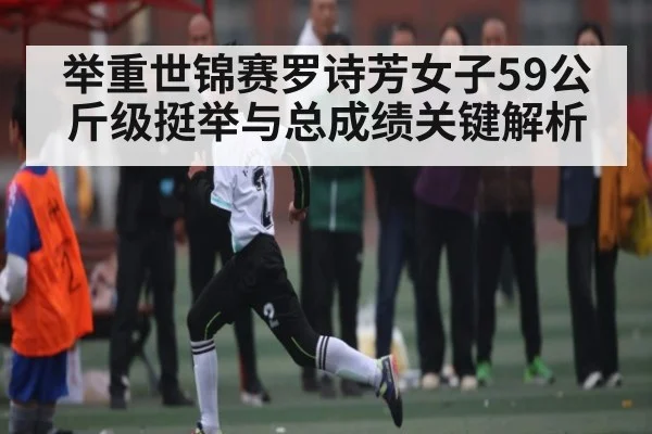 举重世锦赛罗诗芳女子59公斤级挺举与总成绩关键解析