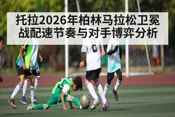 托拉2026年柏林马拉松卫冕战配速节奏与对手博弈分析