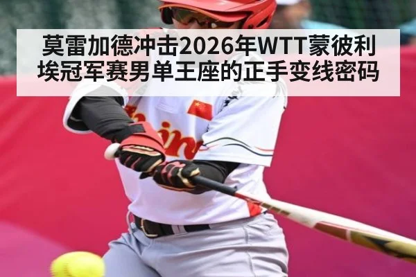 莫雷加德冲击2026年WTT蒙彼利埃冠军赛男单王座的正手变线密码