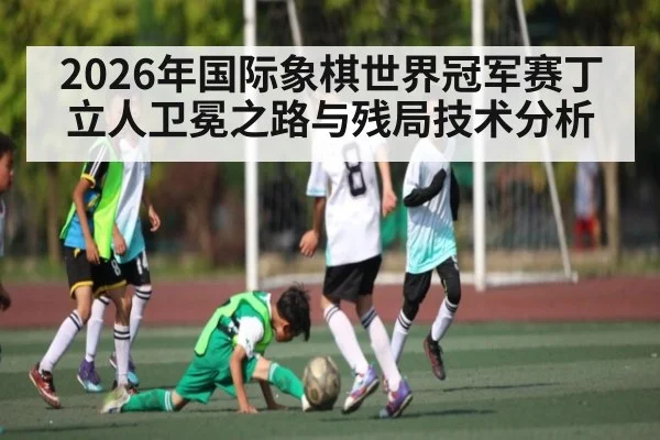 2026年国际象棋世界冠军赛丁立人卫冕之路与残局技术分析