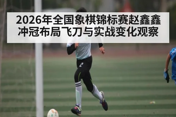 2026年全国象棋锦标赛赵鑫鑫冲冠布局飞刀与实战变化观察