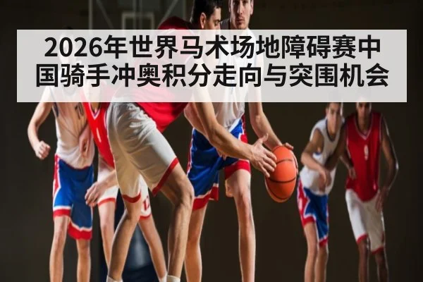 2026年世界马术场地障碍赛中国骑手冲奥积分走向与突围机会