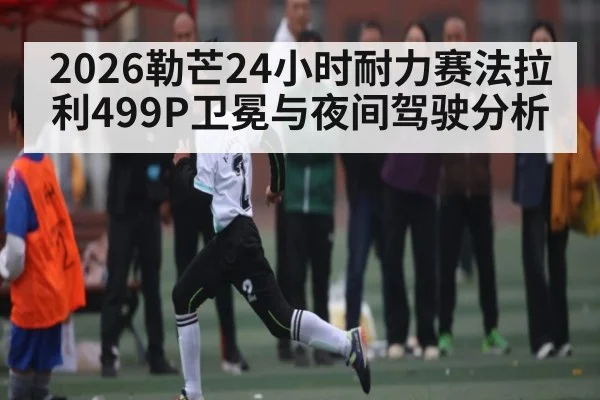 2026勒芒24小时耐力赛法拉利499P卫冕与夜间驾驶分析